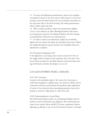 Page 36
• 5 - To access the lightmeter potentiometer, remove the complete 
viewﬁnder by means of  the four screws which mount it to the front 
housing. Locate the hole between the two viewﬁnder screwholes on 
the top motor side of  the front housing. The white potentiometer 
will be visible within this hole. 
• 6 - With a small screwdriver, adjust the potentiometer slightly; 
1/8 of  a turn will have an effect. Rotating clockwise will correct 
an overexposure and move the darkened diode to the left; rotating...