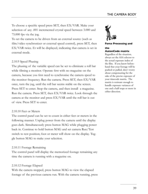 Page 39
   39
THE CAMERA BODY
To choose a speciﬁc speed press SET, then EX/VAR. Make your 
selection of  any .001 incremented crystal speed between 3.000 and 
75.000 fps via the jog.
To set the camera to be driven from an external source (such as 
ﬁlm/video synchronizer or external speed control), press SET, then 
EX/VAR twice. Et will be displayed, indicating that camera is set in 
external mode.
2.10.9 Speed Phasing
The phasing of  the variable speed can be set to eliminate a roll bar 
while ﬁlming a monitor....