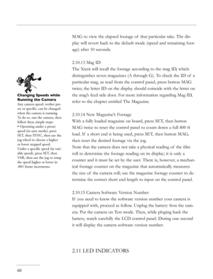 Page 40
40
MAG to view the elapsed footage of  that particular take. The dis-
play will revert back to the default mode (speed and remaining foot-
age) after 10 seconds. 
2.10.13 Mag ID
The Xterà will recall the footage according to the mag ID, which 
distinguishes seven magazines (A through G). To check the ID of  a 
particular mag, as read from the control panel, press button MAG 
twice; the letter ID on the display should coincide with the letter on 
the mag’s feed side door. For more information regarding...