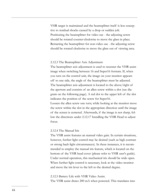 Page 44
VHR target is maintained and the beamsplitter itself  is less suscep-
tive to residual shocks caused by a drop or sudden jolt.
Positioning the beamsplitter for video use - the adjusting screw 
should be rotated counter-clockwise to move the glass in place.
Retracting the beamsplitter for non-video use - the adjusting screw 
should be rotated clockwise to move the glass out of  viewing area.
2.12.3 The Beamsplitter Axis Adjustment
The beamsplitter axis adjustment is used to recenter the VHR assist 
image...