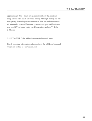 Page 45
approximately 3 to 4 hours of  operation (without the Xterà run-
ning) on one 12V 3,2 ah on-board battery. Although battery life will 
vary greatly depending on the amount of  ﬁlm run and the number 
of  accessories powered from one power source, you could estimate 
that one 12V on-board could run 10 magazines and the VHR for 
2-3 hours. 
2.12.6 The VHR Color Video Assist capabilities and Menu
For all operating information, please refer to the VHR user's manual 
which can be ﬁnd at : www.aaton.com...