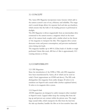 Page 48
3.1 CONCEPT
The Aaton DX Magazine incorporates many features which add to 
the camera system's ease-of-use, efﬁciency and reliability. The maga-
zine's coaxial design allows for separate feed and take-up chambers, 
which ensures that the bulk of  the loading process is performed in 
daylight.
The DX Magazine is driven magnetically from an intermediate drive 
connected to the camera motor; a magnetic wheel on the inner 
side of  the camera body couples with a similar wheel on the throat 
of  the...