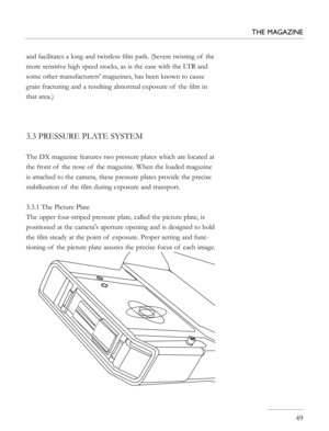 Page 49
and facilitates a long and twistless ﬁlm path. (Severe twisting of  the 
more sensitive high speed stocks, as is the case with the LTR and 
some other manufacturers' magazines, has been known to cause 
grain fracturing and a resulting abnormal exposure of  the ﬁlm in 
that area.)
3.3 PRESSURE PLATE SYSTEM
The DX magazine features two pressure plates which are located at 
the front of  the nose of  the magazine. When the loaded magazine 
is attached to the camera, these pressure plates provide the...