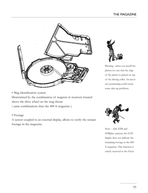 Page 55
• Mag identiﬁcation system
Determined by the combination of  magnets in receivers located 
above the drive wheel on the mag throat 
( same combinations than the 400 ft magazine ).
• Footage
A sensor coupled to an external display, allows to verify the remain 
footage in the magazine. 
   55
THE MAGAZINE
Warning : when you install the 
platter, be sure that the edge 
of  the platter is placed on top 
of  the driving roller. An incor-
rect positioning could create 
some take-up problems.
Note :  with XTR...