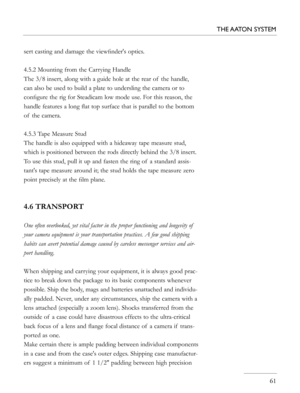 Page 61
sert casting and damage the viewﬁnder's optics.
4.5.2 Mounting from the Carrying Handle
The 3/8 insert, along with a guide hole at the rear of  the handle, 
can also be used to build a plate to undersling the camera or to 
conﬁgure the rig for Steadicam low mode use. For this reason, the 
handle features a long ﬂat top surface that is parallel to the bottom 
of  the camera. 
4.5.3 Tape Measure Stud
The handle is also equipped with a hideaway tape measure stud, 
which is positioned between the rods...