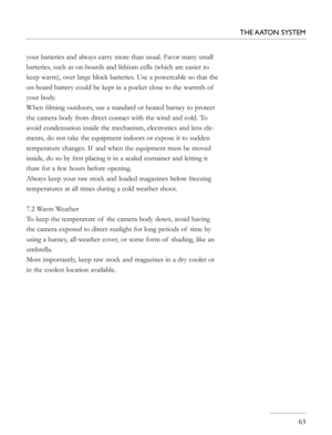 Page 63
your batteries and always carry more than usual. Favor many small 
batteries, such as on-boards and lithium cells (which are easier to 
keep warm), over large block batteries. Use a powercable so that the 
on-board battery could be kept in a pocket close to the warmth of  
your body.
When ﬁlming outdoors, use a standard or heated barney to protect 
the camera body from direct contact with the wind and cold. To 
avoid condensation inside the mechanism, electronics and lens ele-
ments, do not take the...