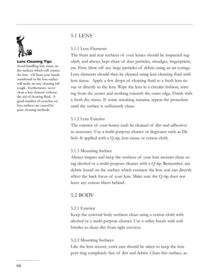 Page 66
5.1 LENS
5.1.1 Lens Elements
The front and rear surfaces of  your lenses should be inspected reg-
ularly and always kept clean of  dust particles, smudges, ﬁngerprints, 
etc. First, blow off  any large particles of  debris using an air syringe. 
Lens elements should then be cleaned using lens cleaning ﬂuid with 
lens tissue.  Apply a few drops of  cleaning ﬂuid to a fresh lens tis-
sue or directly to the lens. Wipe the lens in a circular fashion, start-
ing from the center and working towards the outer...