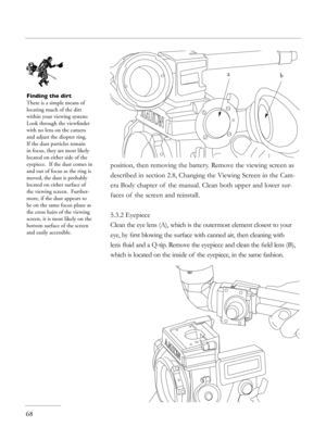 Page 68
position, then removing the battery. Remove the viewing screen as 
described in section 2.8, Changing the Viewing Screen in the Cam-
era Body chapter of  the manual. Clean both upper and lower sur-
faces of  the screen and reinstall. 
5.3.2 Eyepiece
Clean the eye lens (A), which is the outermost element closest to your 
eye, by ﬁrst blowing the surface with canned air, then cleaning with 
lens ﬂuid and a Q-tip. Remove the eyepiece and clean the ﬁeld lens (B), 
which is located on the inside of  the...