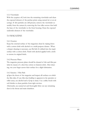 Page 69
5.3.3 Viewﬁnder
With the eyepiece off, look into the remaining viewﬁnder and clean 
the exposed element of  the pechan prism using canned air or an air 
syringe. If  dirt particles are still present, remove the viewﬁnder as-
sembly from the camera by removing the four allen screws that hold 
the base of  the viewﬁnder to the front housing. Clean the exposed 
underside element of  the viewﬁnder.
5.4 MAGAZINE
5.4.1 Exterior
Keep the external surface of  the magazines clean by wiping down 
with a cotton...