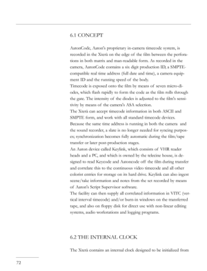 Page 72
6.1 CONCEPT
AatonCode, Aaton's proprietary in-camera timecode system, is 
recorded in the Xterà on the edge of  the ﬁlm between the perfora-
tions in both matrix and man-readable form. As recorded in the 
camera, AatonCode contains a six digit production ID, a SMPTE-
compatible real time address (full date and time), a camera equip-
ment ID and the running speed of  the body.
Timecode is exposed onto the ﬁlm by means of  seven micro-di-
odes, which ﬂash rapidly to form the code as the ﬁlm rolls...