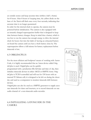 Page 73
   73
AATON CODE
an outside source and keep accurate time (within a half  a frame) 
for 8 hours. After 8 hours of  keeping time, the yellow diode on the 
base of  the Xterà will ﬂash once every four seconds, indicating that 
accurate time is no longer guaranteed.
In order for the internal clock to operate, the camera must be 
powered before initialization. The camera is also equipped with 
an instantly charged supercapacitor buffer that is designed to keep 
time between battery changes. Keep in mind...