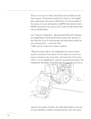 Page 74
There are two ways in which AatonCode can be initialized in the 
Xterà camera. The preferred method is by means of  the OriginC-
plus, which inputs timecode in ASCII form. It is also possible for 
the camera to receive information in SMPTE form directly from a 
SMPTE timecode device such as an TC audio recorder. Both meth-
ods are detailed below.
6.4.1 Using the OriginCplus - Recommended Method• • Program 
the OriginCplus by inputting Prod ID, accurate date and time of  
day. Press the # key to scroll...