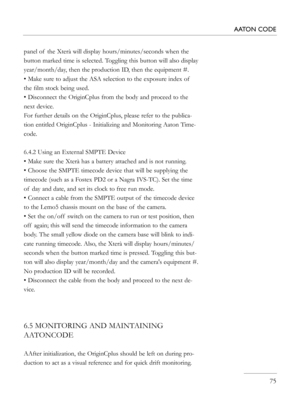 Page 75
panel of  the Xterà will display hours/minutes/seconds when the 
button marked time is selected. Toggling this button will also display 
year/month/day, then the production ID, then the equipment #. 
• Make sure to adjust the ASA selection to the exposure index of  
the ﬁlm stock being used.
• Disconnect the OriginCplus from the body and proceed to the 
next device.
For further details on the OriginCplus, please refer to the publica-
tion entitled OriginCplus - Initializing and Monitoring Aaton Time-...
