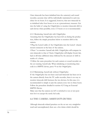 Page 76
Once timecode has been initialized into the camera(s) and sound 
recorder, accurate time will be individually maintained in each ma-
chine for six hours. It is suggested, however, that new timecode be 
re-initialized after four hours or so as a precautionary measure. Get 
into the habit of  using the OriginCplus to monitor timecode drift in 
each device when possible; every 2-3 hours or so is recommended.
6.5.1 Monitoring AatonCode with OriginCplus
Assuming that the OriginCplus has been left on during...