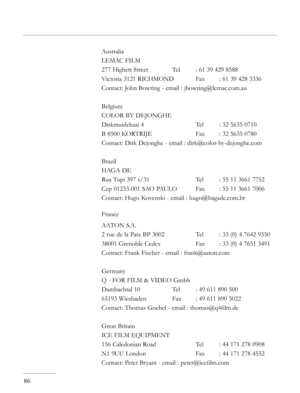 Page 86
86
Australia
LEMAC FILM
277 Highett Street   Tel  : 61 39 429 8588
Victoria 3121 RICHMOND  Fax  : 61 39 428 3336
Contact: John Bowring - email : jbowring@lemac.com.au
Belgium
COLOR BY DEJONGHE
Diskmuidekaai 4      Tel  : 32 5635 0710
B 8500 KORTRIJE    Fax  : 32 5635 0780
Contact: Dirk Dejonghe - email : dirk@color-by-dejonghe.com
Brazil
HAGA DE
Rua Tupi 397 s/31    Tel  : 55 11 3661 7752
Cep 01233-001 SAO PAULO  Fax  : 55 11 3661 7006
Contact: Hugo Kovenski - email : hugo@hagade.com.br
France
AATON...