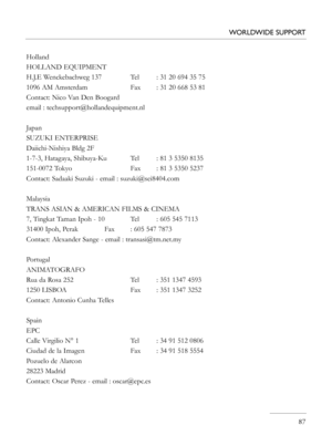 Page 87
   87
WORLDWIDE SUPPORT
Holland
HOLLAND EQUIPMENT
H.J.E Wenckebachweg 137    Tel  : 31 20 694 35 75
1096 AM Amsterdam    Fax  : 31 20 668 53 81
Contact: Nico Van Den Boogard
email : techsupport@hollandequipment.nl
Japan
SUZUKI ENTERPRISE
Daiichi-Nishiya Bldg 2F
1-7-3, Hatagaya, Shibuya-Ku Tel  : 81 3 5350 8135
151-0072 Tokyo               Fax  : 81 3 5350 5237           
Contact: Sadaaki Suzuki - email : suzuki@sei8404.com 
Malaysia
TRANS ASIAN & AMERICAN FILMS & CINEMA
7, Tingkat Taman Ipoh - 10  Tel...