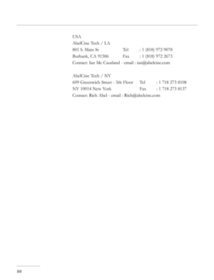 Page 88
88
USA
AbelCine Tech / LA
801 S. Main St    Tel  : 1 (818) 972 9078
Burbank, CA 91506  Fax  : 1 (818) 972 2673
Contact: Ian Mc Causland - email : ian@abelcine.com
AbelCine Tech / NY
609 Greenwich Street - 5th Floor  Tel  : 1 718 273 8108
NY 10014 New York    Fax  : 1 718 273 8137
Contact: Rich Abel - email : Rich@abelcine.com 