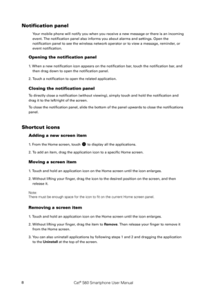 Page 13Cat® S60 Smartphone User Manual8
Notification panel 
Your mobile phone will notify you when you receive a new message or there is an incoming 
event. The notification panel also informs you about alarms and settings. Open the 
notification panel to see the wireless network operator or to view a message, reminder , or 
event notification. 
Opening the notification panel  
1. When a new notification icon appears on the notification bar, touch the notification bar, and 
then drag down to open the...