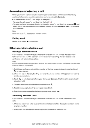 Page 17Cat® S60 Smartphone User Manual12
Answering and rejecting a call
When you receive a phone call, the incoming call screen opens with the caller ID and a\
ny 
additional information about the caller that you have entered in Contacts.
• To answer a call, touch  and drag it to the right ().
• To reject the call, touch  and drag it to the left ().
• To reject and send a message directly to the caller, touch  and drag it to upwards () and 
select one of the available template message options or touch Write...