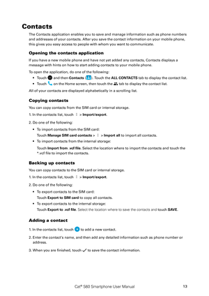 Page 18Cat® S60 Smartphone User Manual13
Contacts
The Contacts application enables you to save and manage information such as phone numbers 
and addresses of your contacts. After you save the contact information on your mobile phone, 
this gives you easy access to people with whom you want to communicate.
Opening the contacts application
If you have a new mobile phone and have not yet added any contacts, Contacts displays a
message with hints on how to start adding contacts to your mobile phone. 
To open the...