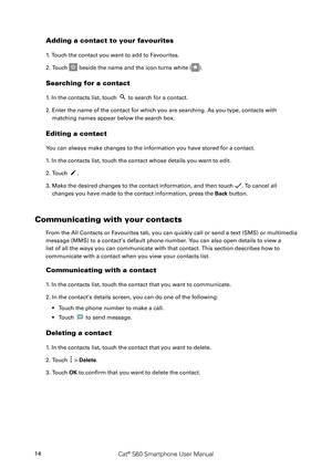 Page 19Cat® S60 Smartphone User Manual14
Adding a contact to your favourites
1. Touch the contact you want to add to Favourites. 
2. Touch  beside the name and the icon turns white ().
Searching for a contact
1. In the contacts list, touch  to search for a contact.
2. Enter the name of the contact for which you are searching. As you type, contacts with 
matching names appear below the search box.
Editing a contact
You can always make changes to the information you have stored for a contact.
1. In the contacts...