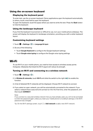 Page 20Cat® S60 Smartphone User Manual15
Using the on-screen keyboard
Displaying the keyboard panel
To enter text, use the on-screen keyboard. Some applications open the keyboard automatically. 
In others, touch a text field to open the keyboard. 
To open the keyboard, touch the space where you want to write the text. Press the Back button 
to hide the keyboard.
Using the landscape keyboard
If you find the keyboard inconvenient or difficult to use, turn your mobile phone sideways. The 
screen will display the...