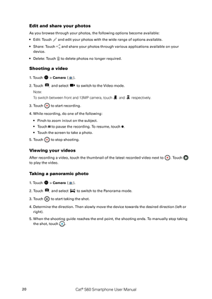 Page 25Cat® S60 Smartphone User Manual20
Edit and share your photos
As you browse through your photos, the following options become availabl\
e:
Edit: Touch •  and edit your photos with the wide range of options available.
Share: Touch •  and share your photos through various applications available on your 
device.
Delete: Touch •  to delete photos no longer required.
Shooting a video
1. Touch  > Camera ().
2. Touch  and select  to switch to the Video mode.
Note: 
To switch between front and 13MP camera, touch...