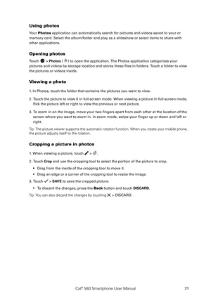 Page 26Cat® S60 Smartphone User Manual21
Using photos
Your Photos application can automatically search for pictures and videos saved to your or 
memory card. Select the album/folder and play as a slideshow or select items to share \
with 
other applications.
Opening photos
Touch  > Photos () to open the application. The Photos application categorizes your 
pictures and videos by storage location and stores these files in folders. Touch a folder to view 
the pictures or videos inside.
Viewing a photo
1. In...