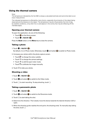 Page 27Cat® S60 Smartphone User Manual22
Using the thermal camera
Note:
The temperature indicated by the Cat S60 is always a calculated estimate\
 and cannot be taken as an 
exact measurement.
The indicated temperature is affected by many factors, especially the em\
issivity of the object being 
observed and the distance to the object. The temperature may be influenc\
ed by the time of day, 
by weather conditions, or by other hot or cold objects in the vicinity t\
hat may be reflecting off the 
intended...