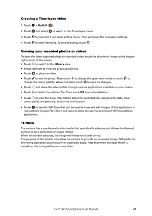 Page 28Cat® S60 Smartphone User Manual23
Creating a Time-lapse video
1. Touch  > MyFLIR ().
2. Touch  and select  to switch to the Time-lapse mode.
3. Touch  to open the Time-lapse setting menu. Then configure the necessary settings.
4. Touch  to start recording. To stop shooting, touch .
Viewing your recorded photos or videos 
To open the latest captured photo or recorded video, touch the thumbnail image at the bottom 
right corner of the screen.
Touch •  to switch to the Library view.
Swipe left/right to view...