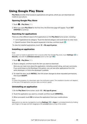Page 34Cat® S60 Smartphone User Manual29
Using Google Play Store
Play Store provides direct access to applications and games, which you can download and 
install on your phone.
Opening Google Play Store
1. Touch  > Play Store ().
2. When you open Play Store for the first time, the Overview page will appear. Touch GET 
STARTED to continue.
Searching for applications
There are a few different ways to find applications on the Play Store home screen, including:
List of applications by category: Touch the desired...