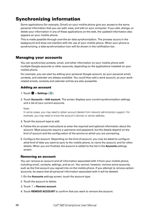 Page 35Cat® S60 Smartphone User Manual30
Synchronizing information
Some applications (for example, Gmail) on your mobile phone give you access to the same 
personal information that you can add, view, and edit on your computer. If you add, change, or 
delete your information in any of these applications on the web, the updated information also 
appears on your mobile phone.
This is made possible through over-the-air data synchronization. The process occurs in the 
background and does not interfere with the use...