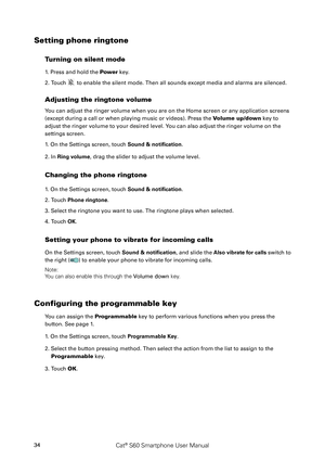 Page 39Cat® S60 Smartphone User Manual34
Setting phone ringtone
Turning on silent mode
1. Press and hold the Power key.
2. Touch  to enable the silent mode. Then all sounds except media and alarms are \
silenced.
Adjusting the ringtone volume
You can adjust the ringer volume when you are on the Home screen or any application screens 
(except during a call or when playing music or videos). Press the Volume up/down key to 
adjust the ringer volume to your desired level. You can also adjust the ringer volume on...