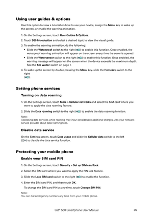Page 40Cat® S60 Smartphone User Manual35
Using user guides & options
Use this option to view a tutorial on how to use your device, assign the\
 Menu key to wake up 
the screen, or enable the warning animation.
1. On the Settings screen, touch User Guides & Options.
2. Touch S60 Introduction and select a desired topic to view the visual guide.
3. To enable the warning animation, do the following:
Slide the • Waterproof switch to the right () to enable this function. Once enabled, the 
waterproof warning...