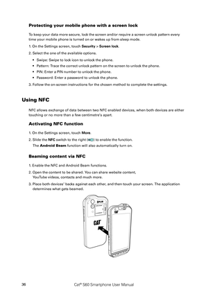 Page 41Cat® S60 Smartphone User Manual36
Protecting your mobile phone with a screen lock
To keep your data more secure, lock the screen and/or require a screen unlock pattern every 
time your mobile phone is turned on or wakes up from sleep mode.
1. On the Settings screen, touch Security > Screen lock.
2. Select the one of the available options.
Swipe: Swipe to lock icon to unlock the phone.• 
Pattern: Trace the correct unlock pattern on the screen to unlock the phone.• 
PIN: Enter a PIN number to unlock the...
