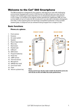 Page 6Cat® S60 Smartphone User Manual1
Welcome to the Cat® S60 Smartphone
The S60 smartphone is designed for the outdoors, with features to cope with challenging 
environments. Equipped with a built-in FLIR thermal, the S60 will give you clear thermal 
imagery and multiple spot meters that allow you to retroactively pinpoint a temperature 
in your image. It is certified to the highest industry standard for ruggedness, IP68, so it can 
survive depths of up to 5 meters for 60 minutes and it can also take...