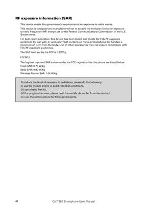 Page 5146Cat® S60 Smartphone User Manual
RF exposure information (SAR)
This device meets the government’s requirements for exposure to radio waves.
This device is designed and manufactured not to exceed the emission limi\
ts for exposure 
to radio frequency (RF) energy set by the Federal Communications Commission of the U.S. 
Government.
For body worn operation, this device has been tested and meets the FCC RF\
 exposure 
guidelines for use with an accessory that contains no metal and position\
s the handset a...