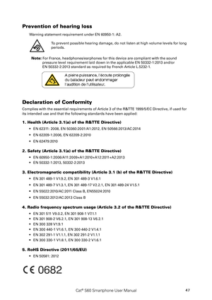 Page 5247Cat® S60 Smartphone User Manual
Prevention of hearing loss 
Warning statement requirement under EN 60950-1: A2.
To prevent possible hearing damage, do not listen at high volume levels for long 
periods.
           
Note: For France, headphones/earphones for this device are compliant with the sound\
 
pressure level requirement laid down in the applicable EN 50332-1:2013 and/or  
EN 50332-2:2013 standard as required by French Article L.5232-1.
Declaration of Conformity
Complies with the essential...