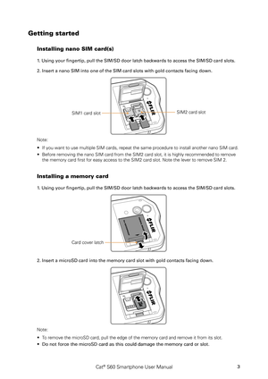 Page 8Cat® S60 Smartphone User Manual3
Getting started
Installing nano SIM card(s)
1. Using your fingertip, pull the SIM/SD door latch backwards to access the SIM/SD card slots.
2. Insert a nano SIM into one of the SIM card slots with gold contacts facing do\
wn.
SIM1 card slot
reset
SIM2 card slot
Note: 
If you want to use multiple SIM cards, repeat the same procedure to inst\
all another nano SIM card. ∙
Before removing the nano SIM card from the SIM2 card slot, it is highly \
recommended to remove  ∙
the...