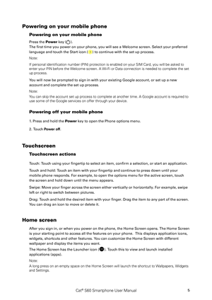 Page 10Cat® S60 Smartphone User Manual5
Powering on your mobile phone 
Powering on your mobile phone
Press the Power key (). 
The first time you power on your phone, you will see a Welcome screen. Select your preferred 
language and touch the Start icon () to continue with the set up process.
Note: 
If personal identification number (PIN) protection is enabled on your \
SIM Card, you will be asked to 
enter your PIN before the Welcome screen. A Wi-Fi or Data connection is needed to complete the set \
up...