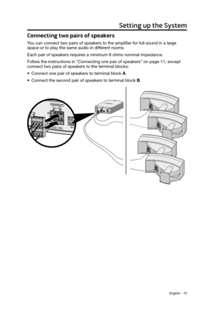 Page 13English - 13
Setting up the System
Connecting two pairs of speakers 
You can connect two pairs of speakers to the amplifier for full sound in a large 
space or to play the same audio in different rooms.  
Each pair of speakers requires a minimum 8 ohms nominal impedance.
Follow the instructions in “Connecting one pair of speakers” on page 11, except 
connect two pairs of speakers to the terminal blocks:
•
 Connect one pair of speakers to terminal block A.
•
 Connect the second pair of speakers to...