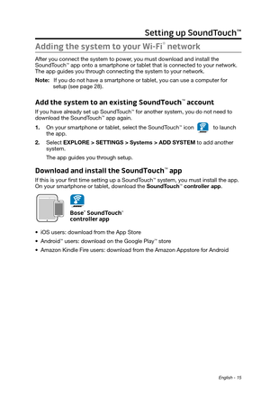 Page 15English - 15
Setting up SoundTouch™
Adding the system to your Wi-Fi® network
After you connect the system to power, you must download and install the  SoundTouch™ app onto a smartphone or tablet that is connected to your network. 
The app guides you through connecting the system to your network.
Note: 
   If you do not have a smartphone or tablet, you can use a computer for 
setup (see page 28).
Add the system to an existing SoundTouch™ account
If you have already set up SoundTouch™ for another system,...