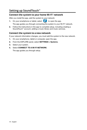 Page 1616 - English
Setting up SoundTouch™
Connect the system to your home Wi-Fi® network
After you install the app, add the system to your network:
1.
 On your smartphone or tablet, selectto open the app.
The app guides you through connecting the system to your Wi-Fi
® network.
2.
 Follow the instructions in the app to complete setup, including creating a   SoundTouch™ account, adding a  music library and music services.
Connect the system to a new network
If your network information changes, you must add the...