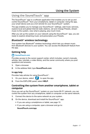 Page 17 English - 17
Using the System
Using the SoundTouch™ app 
The SoundTouch™ app is a software application that enables you to set up and 
control SoundTouch™ from your smartphone, tablet or computer. Using the app, 
your smart device acts as a rich remote for your SoundTouch™ system. 
The app enables you to manage your SoundTouch
™ settings, add music services, 
explore local and global Internet radio stations, set and change Presets, stream 
music to the system, view what is playing, plus much more.
After...