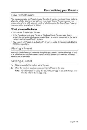 Page 19 English - 19
Personalizing your Presets
How Presets work
You can personalize six Presets to your favorite streaming music services, stations, 
playlists, artists, albums or songs from your music library. You can access your 
music, at any time, with a simple touch of a button using the SoundTouch
™ app on 
your  computer, smartphone or tablet.
What you need to know
• You can set Presets from the app.
•
 If the Preset source is your iTunes or Windows Media Player music library
 , 
ensure the computer...