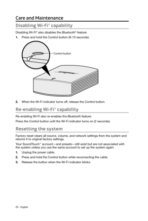 Page 2020 - English
Care and Maintenance
Disabling Wi-Fi® capability
Disabling Wi-Fi® also disables the Bluetooth® feature.
1.
 Press and hold the Control button (8-10 seconds).
Control button
2. When the Wi-Fi indicator turns off, release the Contr ol button.
Re-enabling Wi-Fi® capability
Re-enabling Wi-Fi also re-enables the Bluetooth feature.
Press the Control button until the Wi-Fi indicator turns on (2 seconds).
Resetting the system
Factory reset clears all source, volume, and network settings from the...