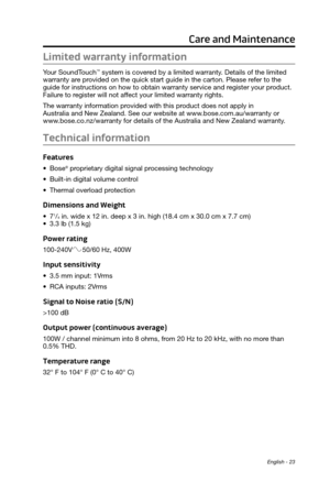 Page 23 English - 23
Care and Maintenance
Limited warranty information
Your SoundTouch™ system is covered by a limited warranty. Details of the limited 
warranty are provided on the quick start guide in the carton. Please refer to the 
guide for instructions on how to obtain warranty service and register your product. 
Failure to register will not affect your limited warranty rights.
The warranty information provided with this product does not apply in  
Australia and New Zealand. See our website at...