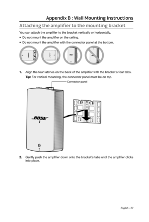 Page 27English - 27
Appendix B : Wall Mounting Instructions
Attaching the amplifier to the mounting bracket
You can attach the amplifier to the bracket vertically or horizontally. 
•
 Do not mount the amplifier on the ceiling.
•
 Do not mount the amplifier with the connector panel at the bottom.
1. Align the four latches on the back of the amplifier with the bracket’\
s four tabs. Tip: For vertical mounting, the connector panel must be on top.
Connector panel
2. Gently push the amplifier down onto the bracket’s...