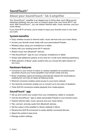 Page 88 - English
About your SoundTouch™ SA-5 amplifier
Your SoundTouch™ amplifier is an elegant way to bring clear, room-filling sound 
streamed wirelessly into any room or outdoor space over your home Wi-Fi® net-
work. With SoundTouch™, you can stream Internet radio, music services, and your 
music library. 
If you have Wi-Fi at home, you’re ready to enjoy your favorite music in any room 
you want. 
System benefits
• Enjoy wireless access to Internet radio, music services and your music library.
•
 Access...