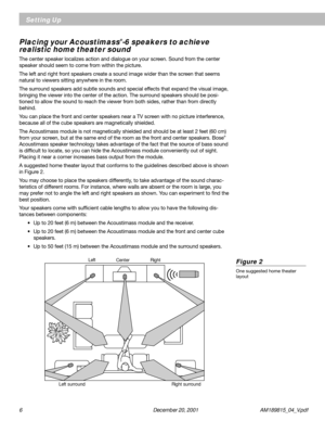 Page 66 December 20, 2001           AM189815_04_V.pdf
Figure 2
One suggested home theater
layout
Placing your Acoustimass®-6 speakers to achieve
realistic home theater sound
The center speaker localizes action and dialogue on your screen. Sound from the center
speaker should seem to come from within the picture.
The left and right front speakers create a sound image wider than the screen that seems
natural to viewers sitting anywhere in the room.
The surround speakers add subtle sounds and special effects that...